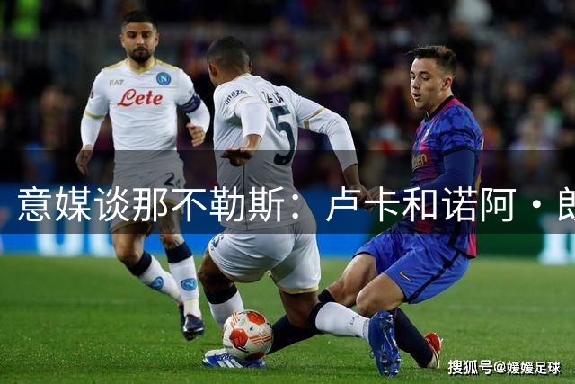 意媒谈那不勒斯：卢卡和诺阿·朗可能离队，杰克逊、热苏斯成目标
